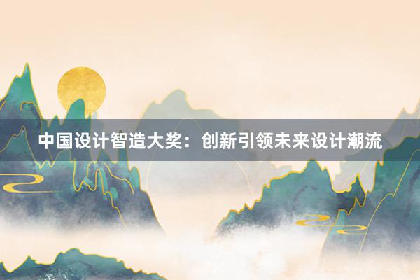 中国设计智造大奖：创新引领未来设计潮流