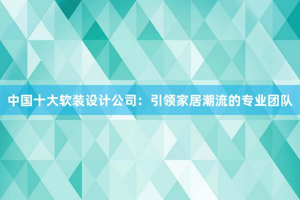 中国十大软装设计公司：引领家居潮流的专业团队