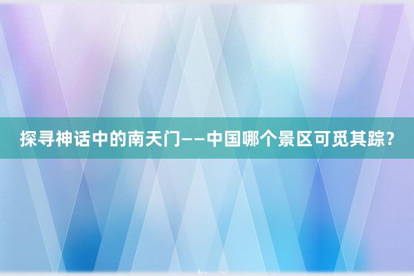 探寻神话中的南天门——中国哪个景区可觅其踪？